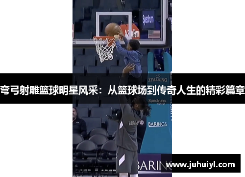 弯弓射雕篮球明星风采：从篮球场到传奇人生的精彩篇章