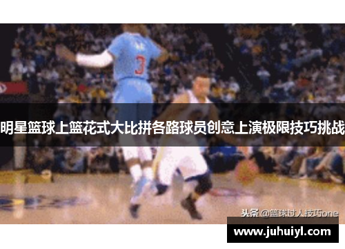 明星篮球上篮花式大比拼各路球员创意上演极限技巧挑战