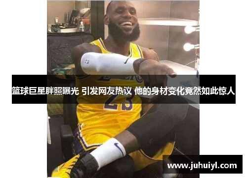 篮球巨星胖照曝光 引发网友热议 他的身材变化竟然如此惊人