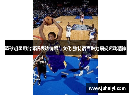 篮球明星用台湾话表达情感与文化 独特语言魅力展现运动精神