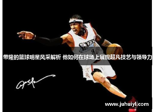 带隆的篮球明星风采解析 他如何在球场上展现超凡技艺与领导力